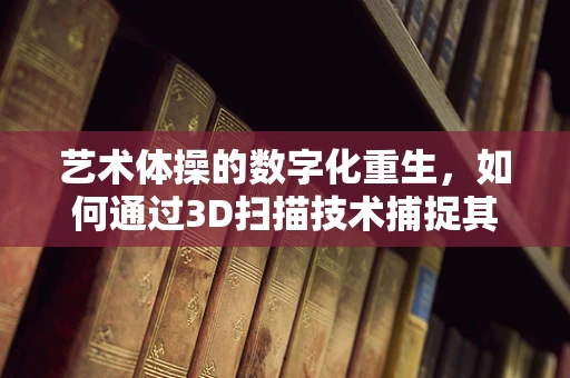 艺术体操的数字化重生，如何通过3D扫描技术捕捉其动态之美？