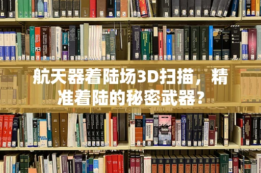 航天器着陆场3D扫描，精准着陆的秘密武器？
