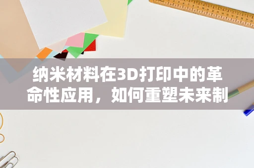 纳米材料在3D打印中的革命性应用，如何重塑未来制造的边界？