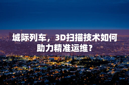 城际列车，3D扫描技术如何助力精准运维？