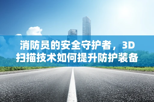 消防员的安全守护者，3D扫描技术如何提升防护装备的精准度？