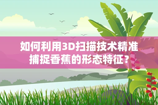 如何利用3D扫描技术精准捕捉香蕉的形态特征？