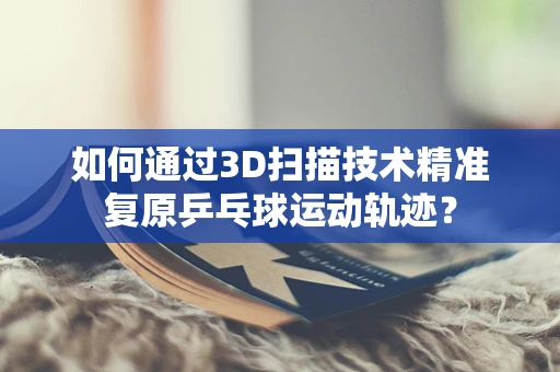 如何通过3D扫描技术精准复原乒乓球运动轨迹？