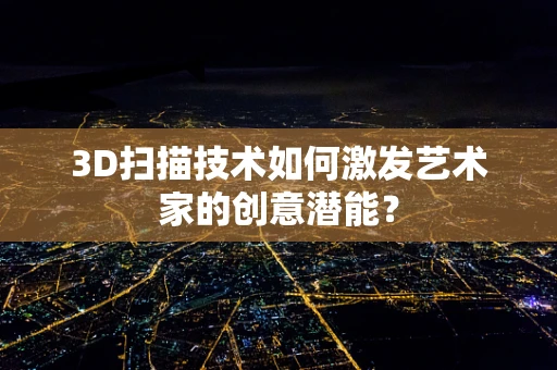 3D扫描技术如何激发艺术家的创意潜能？