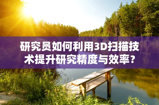 研究员如何利用3D扫描技术提升研究精度与效率？