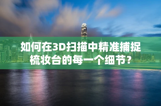 如何在3D扫描中精准捕捉梳妆台的每一个细节？