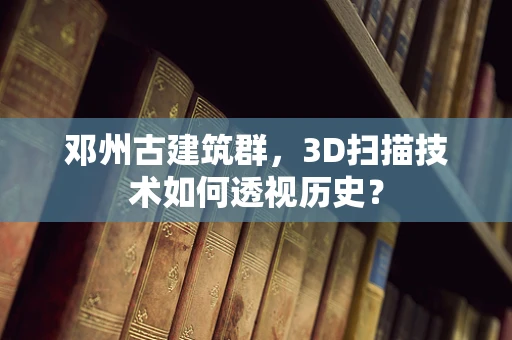 邓州古建筑群，3D扫描技术如何透视历史？