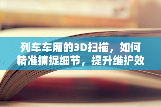 列车车厢的3D扫描，如何精准捕捉细节，提升维护效率？