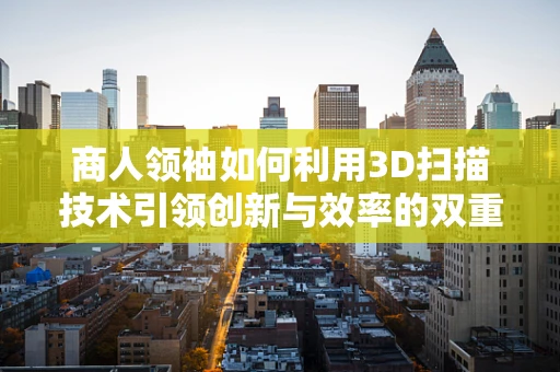商人领袖如何利用3D扫描技术引领创新与效率的双重飞跃？