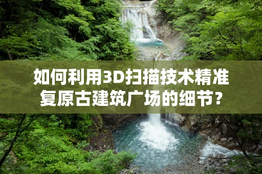 如何利用3D扫描技术精准复原古建筑广场的细节？