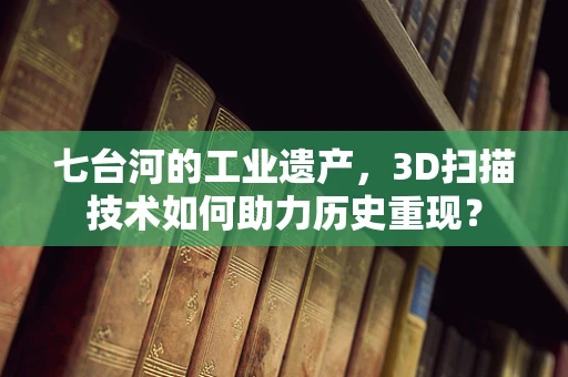 七台河的工业遗产，3D扫描技术如何助力历史重现？