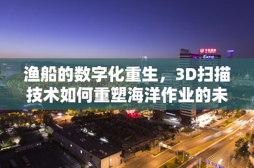 渔船的数字化重生，3D扫描技术如何重塑海洋作业的未来？