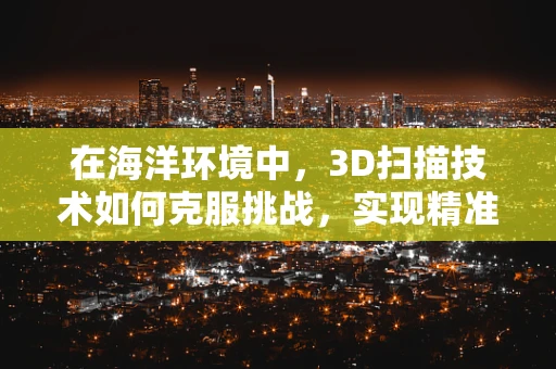 在海洋环境中，3D扫描技术如何克服挑战，实现精准测量？