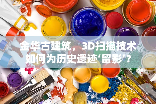 金华古建筑，3D扫描技术如何为历史遗迹‘留影’？