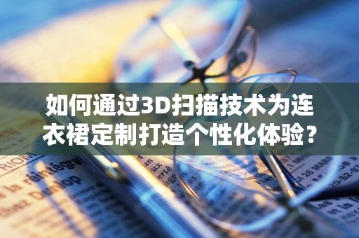 如何通过3D扫描技术为连衣裙定制打造个性化体验？