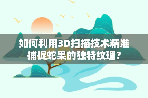 如何利用3D扫描技术精准捕捉蛇果的独特纹理？