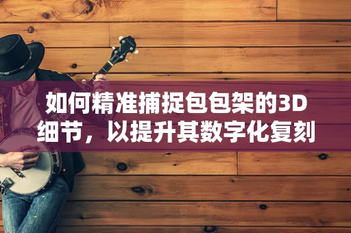 如何精准捕捉包包架的3D细节，以提升其数字化复刻的精度？