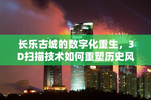 长乐古城的数字化重生，3D扫描技术如何重塑历史风貌？