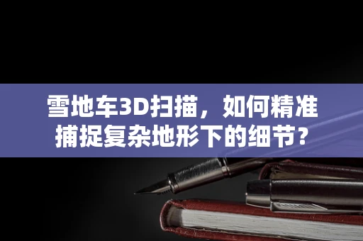 雪地车3D扫描，如何精准捕捉复杂地形下的细节？