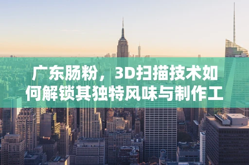 广东肠粉，3D扫描技术如何解锁其独特风味与制作工艺的秘密？