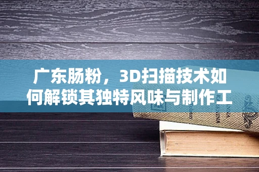 广东肠粉，3D扫描技术如何解锁其独特风味与制作工艺的秘密？