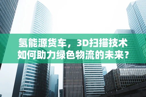 氢能源货车，3D扫描技术如何助力绿色物流的未来？