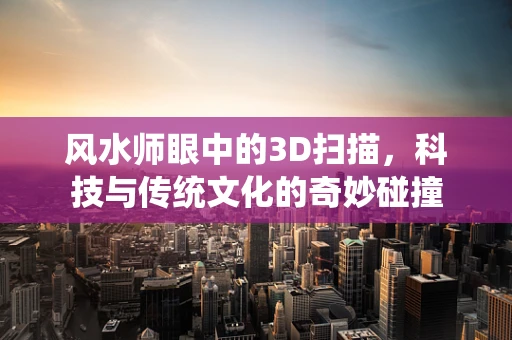 风水师眼中的3D扫描，科技与传统文化的奇妙碰撞