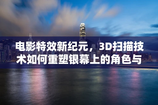电影特效新纪元，3D扫描技术如何重塑银幕上的角色与场景？