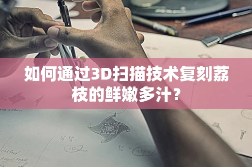 如何通过3D扫描技术复刻荔枝的鲜嫩多汁？