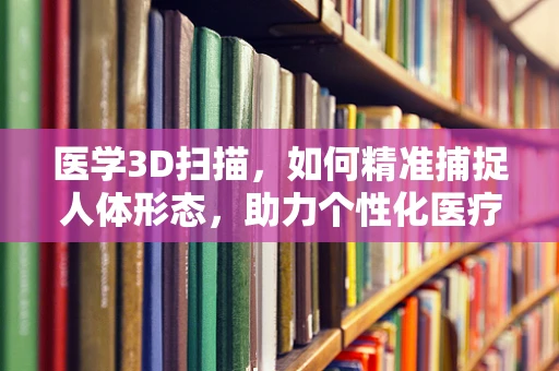 医学3D扫描，如何精准捕捉人体形态，助力个性化医疗？