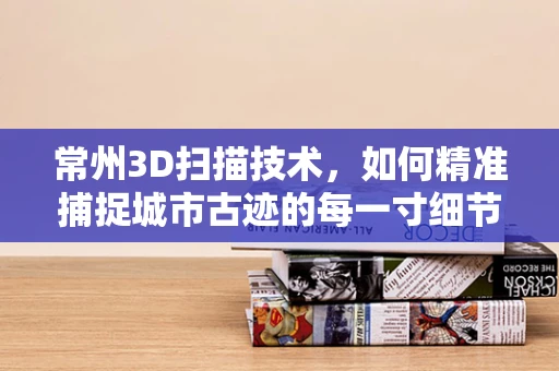 常州3D扫描技术，如何精准捕捉城市古迹的每一寸细节？