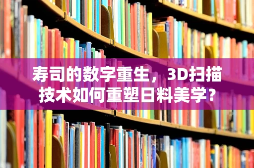 寿司的数字重生，3D扫描技术如何重塑日料美学？