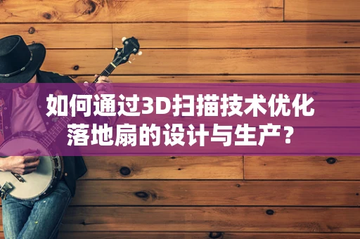 如何通过3D扫描技术优化落地扇的设计与生产？