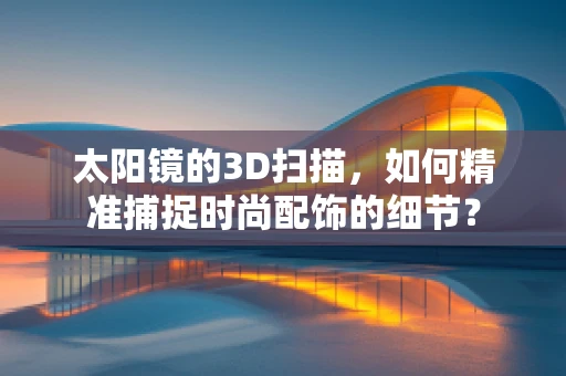 太阳镜的3D扫描，如何精准捕捉时尚配饰的细节？