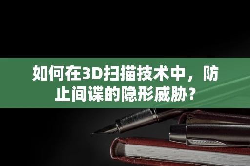 如何在3D扫描技术中，防止间谍的隐形威胁？