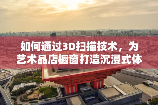 如何通过3D扫描技术，为艺术品店橱窗打造沉浸式体验？
