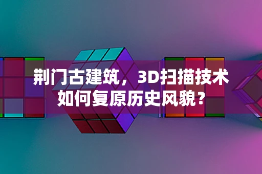 荆门古建筑，3D扫描技术如何复原历史风貌？