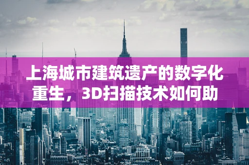 上海城市建筑遗产的数字化重生，3D扫描技术如何助力古迹保护？