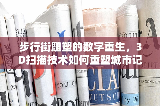 步行街雕塑的数字重生，3D扫描技术如何重塑城市记忆？