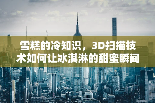 雪糕的冷知识，3D扫描技术如何让冰淇淋的甜蜜瞬间凝固成数字？