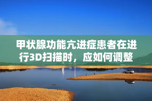 甲状腺功能亢进症患者在进行3D扫描时，应如何调整扫描参数以减少影响？