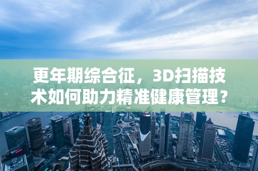 更年期综合征，3D扫描技术如何助力精准健康管理？