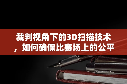 裁判视角下的3D扫描技术，如何确保比赛场上的公平与准确？