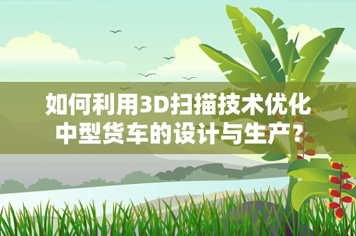 如何利用3D扫描技术优化中型货车的设计与生产？