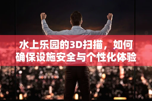 水上乐园的3D扫描，如何确保设施安全与个性化体验的完美结合？