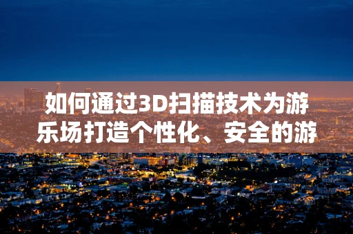 如何通过3D扫描技术为游乐场打造个性化、安全的游玩体验？