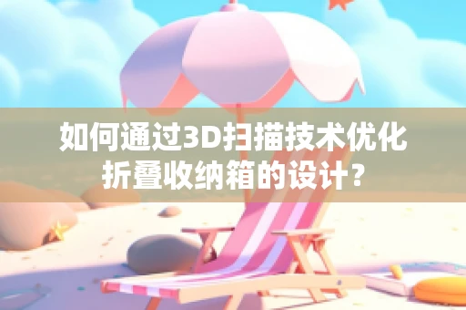 如何通过3D扫描技术优化折叠收纳箱的设计？