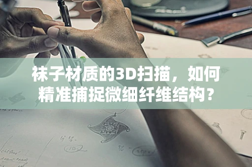 袜子材质的3D扫描，如何精准捕捉微细纤维结构？