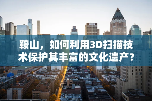 鞍山，如何利用3D扫描技术保护其丰富的文化遗产？