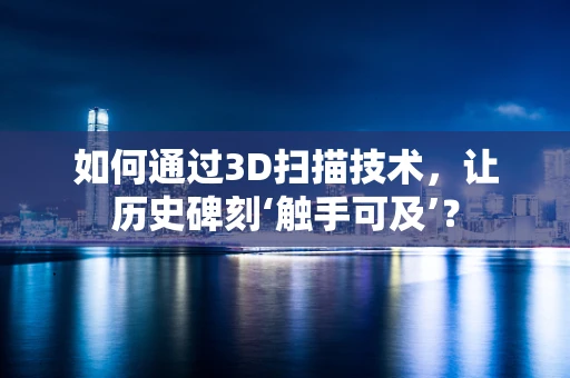 如何通过3D扫描技术，让历史碑刻‘触手可及’？